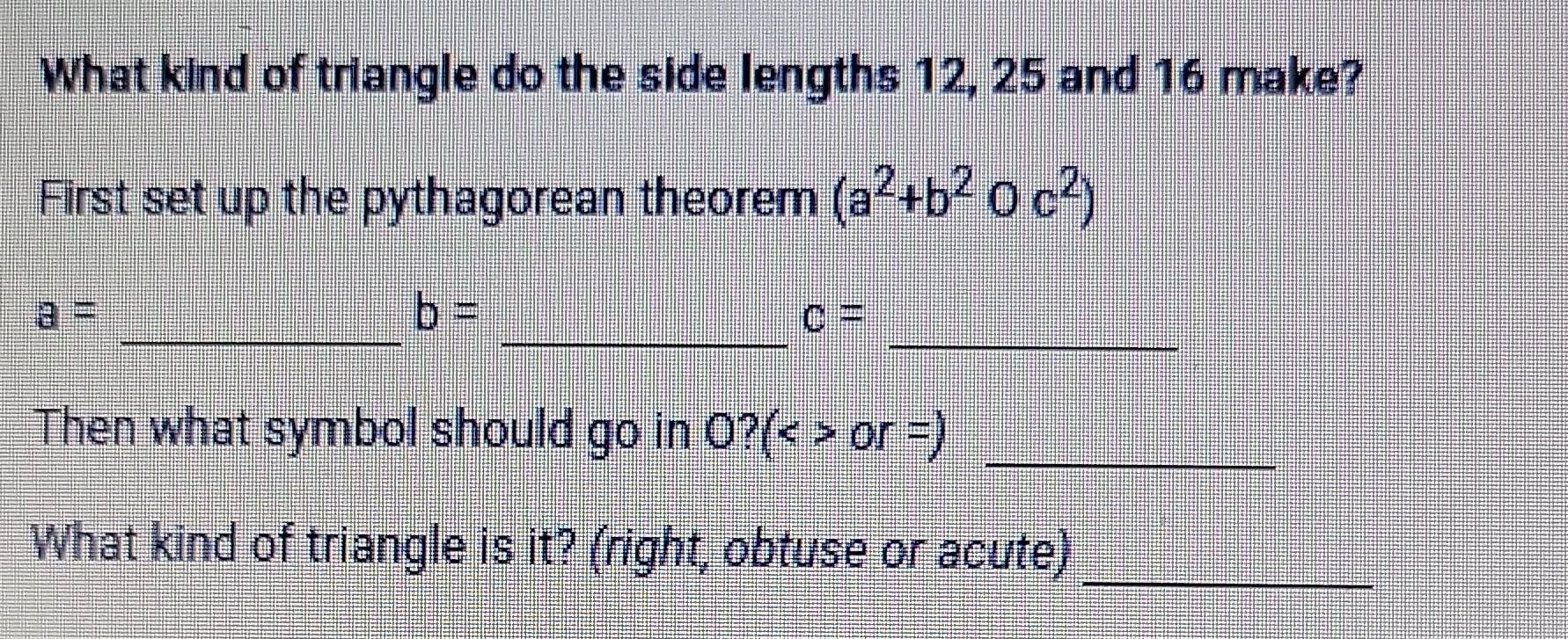 What kind of triangle do the side lengths 12, 25 and 16 make? 
First set up the pythagorean theorem (a^2+b^2Oc^2)
_ 
_ 
_
a=
b=
c=
_ 
Then what symbol should go in O?(<>or=)
What kind of triangle is it? (right, obtuse or acute)_