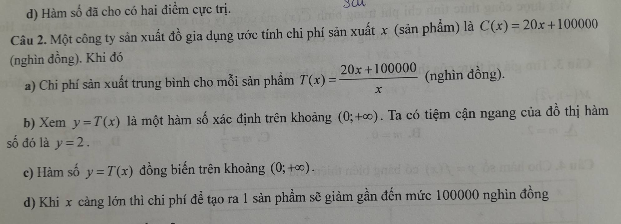 d) Hàm số đã cho có hai điểm cực trị.
Câu 2. Một công ty sản xuất đồ gia dụng ước tính chi phí sản xuất x (sản phẩm) là C(x)=20x+100000
(nghìn đồng). Khi đó
a) Chi phí sản xuất trung bình cho mỗi sản phẩm T(x)= (20x+100000)/x  (nghìn đồng).
b) Xem y=T(x) là một hàm số xác định trên khoảng (0;+∈fty ). Ta có tiệm cận ngang của đồ thị hàm
số đó là y=2.
c) Hàm số y=T(x) đồng biến trên khoảng (0;+∈fty ).
d) Khi x càng lớn thì chi phí để tạo ra 1 sản phẩm sẽ giảm gần đến mức 100000 nghìn đồng