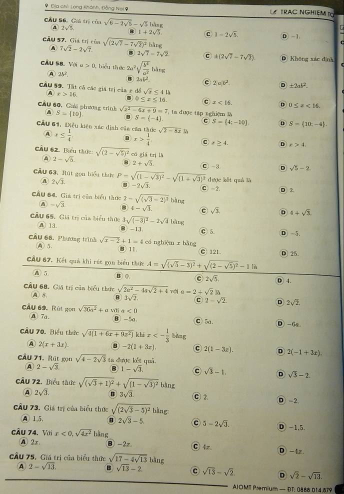 9 Địa chỉ: Long Khánh, Đồng Nai 9 TRAC NGHIEM TO
câu 56. Giá trị của sqrt(6-2sqrt 5)-sqrt(5) bàng
2sqrt(5).
B 1+2sqrt(5). c 1-2sqrt(5). D. -1.
câu 57. Giá trị của sqrt((2sqrt 7)-7sqrt(2))^2 bàng
A 7sqrt(2)-2sqrt(7). B 2sqrt(7)-7sqrt(2) C ± (2sqrt(7)-7sqrt(2)). D Không xác định
câu 58.Với a>0 , biểu thức 2a^2sqrt(frac b^4)a^2b^g
A 2b^2.
B 2ab^2.
C 2|a|b^2.
D ± 2ab^2.
câu 59. Tất cả các giá trị của x>16. B 0≤ x≤ 16. C x<16. D 0≤ x<16.
A
xdesqrt(x)≤ 41
câu 60. Giải phương trình S= 10 . sqrt(x^2-6x+9)=7 ta được tập nghiệm là
A
B S= -4 . C S= 4;-10 . D S= 10;-4 .
cÂu 61. Điều kiện xác định của căn thức sqrt(2-8x)| A
A x≤  1/4 . B x> 1/4 . C x≥ 4. D x>4.
CÂu 62. Biểu thức: sqrt((2-sqrt 5))^2 có giá trị là
A 2-sqrt(5). B 2+sqrt(5). C -3.
D sqrt(5)-2.
câu 63. Rút gọn biểu thức P=sqrt((1-sqrt 3))^2-sqrt((1+sqrt 3))^2 được kết quả là
B -2sqrt(3).
A 2sqrt(3). D 2.
C -2
cầu 64. Giá trị của biểu thức 2-sqrt((sqrt 3)-2)^2 ba ng
A -sqrt(3).
B 4-sqrt(3).
sqrt(3).
D 4+sqrt(3).
cÂu 65. Giá trị của biểu thức 3sqrt((-3)^2)-2sqrt(4)bang
A 13. B -13. D -5.
C 5.
câu 66. Phương trình sqrt(x-2)+1=4 có nghiệm r bǎng
A 5. B11.
C 121 D 25.
cầu 67. Kết quả khi rút gọn biểu thức A=sqrt((sqrt 5)-3)^2+sqrt((2-sqrt 5))^2-1la
A 5 B 0. c 2sqrt(5).
D 4.
U 68. Giá trị của biểu thức sqrt(2a^2-4asqrt 2)+4 với a=2+sqrt(2)llambda
A  8. B 3sqrt(2). C 2-sqrt(2). D 2sqrt(2).
Ấu 69. Rút gọn sqrt(36a^2)+avoia<0</tex>
A 7a. B -5a. C 5a. D -6a.
170. Biểu thức sqrt(4(1+6x+9x^2)) khi x<- 1/3 bang
A 2(x+3x). B -2(1+3x). C 2(1-3x). D 2(-1+3x).
câu 71. Rút gọn sqrt(4-2sqrt 3) ta được kết quả.
A 2-sqrt(3). B 1-sqrt(3). C sqrt(3)-1. D sqrt(3)-2.
cầu 72. Biểu thức sqrt((sqrt 3)+1)^2+sqrt((1-sqrt 3))^2 bàng
B 3sqrt(3).
A 2sqrt(3). C 2. D -2.
73. Giá trị của biểu thức sqrt((2sqrt 3)-5)^2 bằng:
A 1,5. B 2sqrt(3)-5. C 5-2sqrt(3). D -1,5.
câu 74. Với x<0,sqrt(4x^2) bằng
A 2x. B -2r. C 4r. D -4r.
cầu 75. Giá trị của biểu thức sqrt(17-4sqrt 13) bàng
A 2-sqrt(13). B sqrt(13)-2. C sqrt(13)-sqrt(2). D sqrt(2)-sqrt(13).
AIOMT Premium — ĐT: 0888.014.879