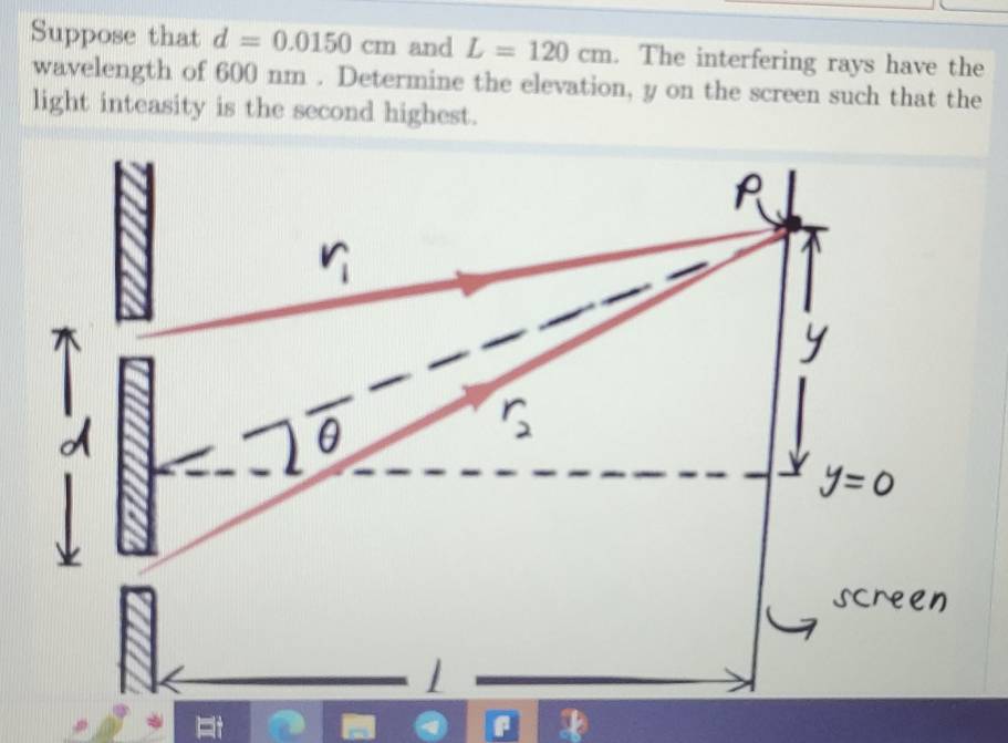 Suppose that d=0.0150cm and L=120cm. The interfering rays have the 
wavelength of 600 nm. Determine the elevation, y on the screen such that the 
light inteasity is the second highest.