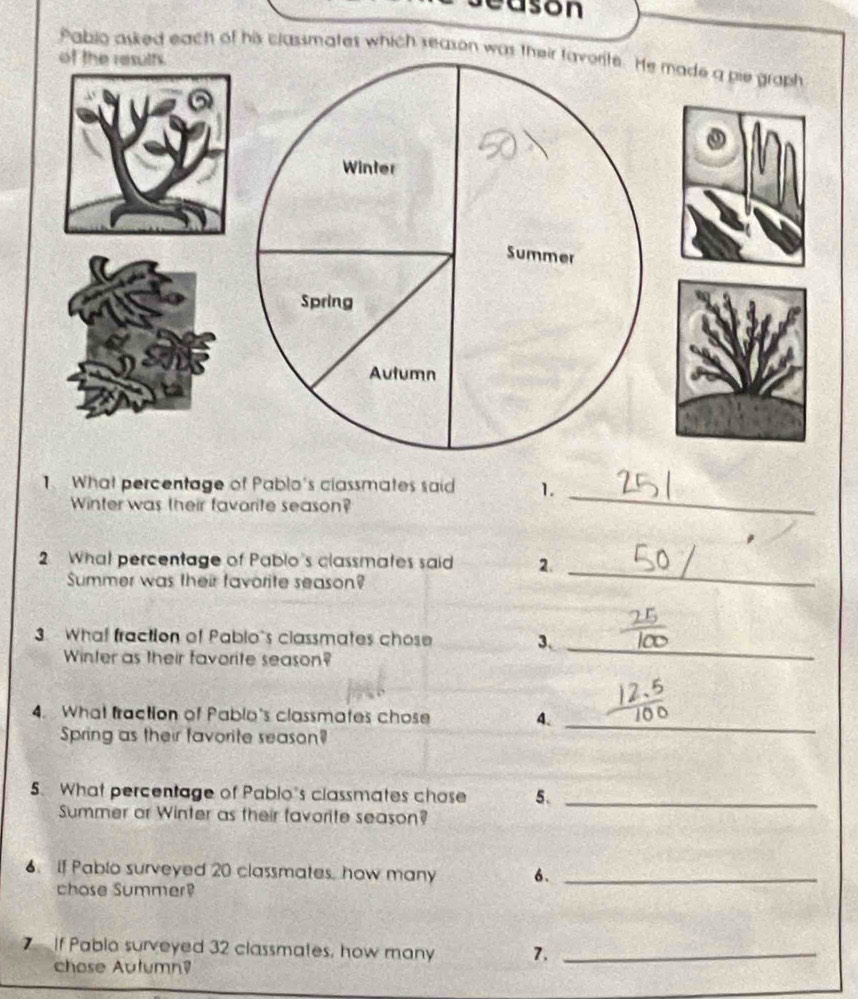 eason 
Pabio asked each of his classmates which season was their favorite. He made a pie graph 
of the resuths. 
Winter 
Summer 
Spring 
Autumn 
1. What percentage of Pablo's classmates said 1. 
Winter was their favorite season? 
_ 
2 What percentage of Pablo's classmates said 2. 
Summer was their favorite season? 
_ 
3 What fraction of Pablo's classmates chose 3 、 
Winter as their favorite season? 
_ 
4. What fraction of Pablo's classmates chose 4._ 
Spring as their favorite season? 
5. What percentage of Pablo's classmates chose 5._ 
Summer or Winter as their favorite season? 
6. If Pablo surveyed 20 classmates, how many 6._ 
chose Summer? 
7 If Pablo surveyed 32 classmates, how many 7._ 
chose Aulumn?