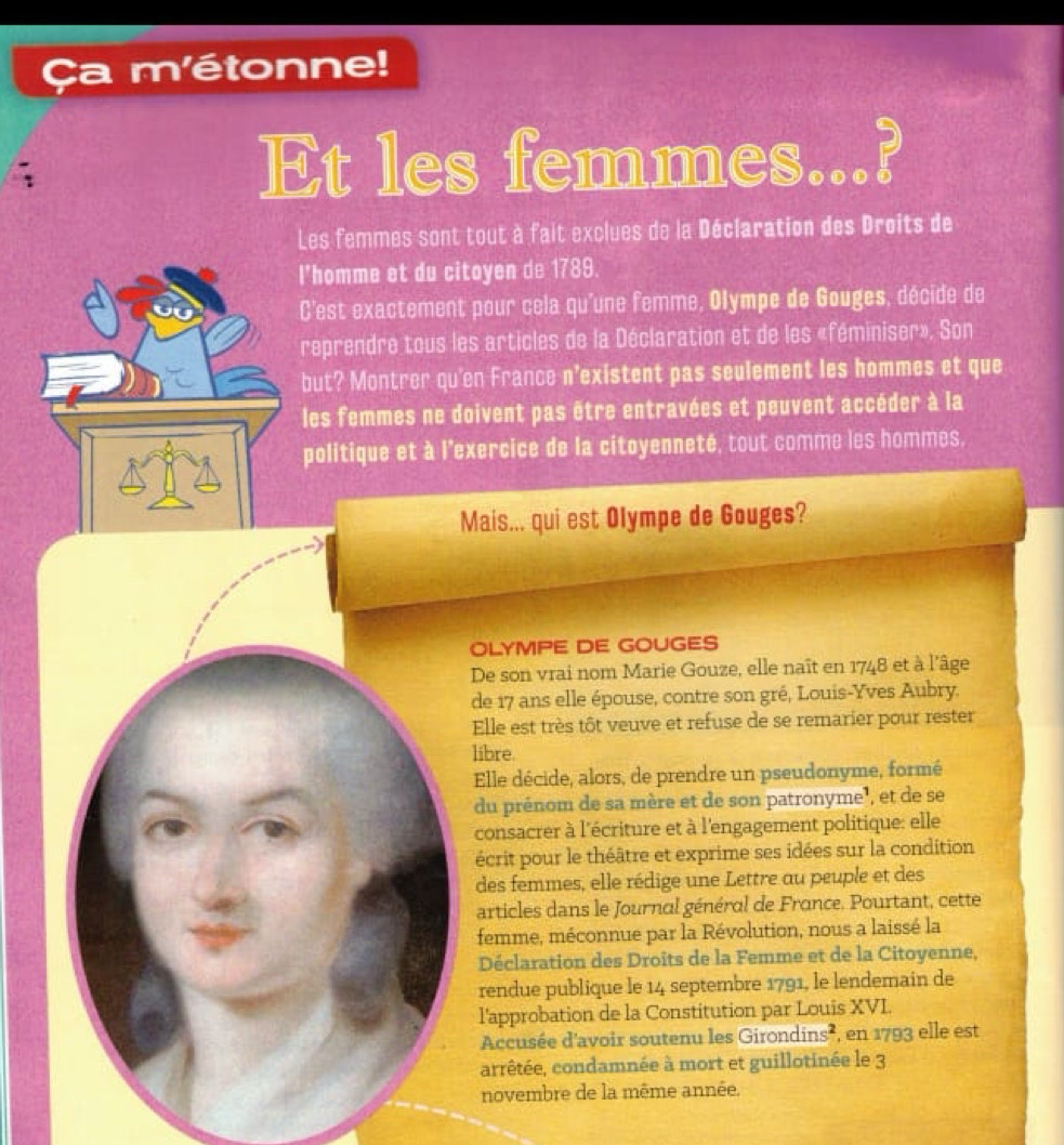 Ça m'étonne! 
Et les femmes...? 
Les femmes sont tout à fait exclues de la Déclaration des Droits de 
l'homme et du citoyen de 1789. 
C'est exactement pour cela qu'une femme, Olympe de Gouges, décide de 
reprendre tous les articles de la Déclaration et de les «féminiser». Son 
but? Montrer qu'en France n'existent pas seulement les hommes et que 
les femmes ne doivent pas être entravées et peuvent accéder à la 
politique et à l'exercice de la citoyenneté, tout comme les hommes, 
Mais... qui est Olympe de Gouges? 
OLYMPE DE GOUGES 
De son vrai nom Marie Gouze, elle naît en 1748 et à l'âge 
de 17 ans elle épouse, contre son gré, Louis-Yves Aubry. 
Elle est très tôt veuve et refuse de se remarier pour rester 
libre. 
Elle décide, alors, de prendre un pseudonyme, formé 
du prénom de sa mère et de son patronyme³, et de se 
consacrer à l'écriture et à l'engagement politique: elle 
écrit pour le théâtre et exprime ses idées sur la condition 
des femmes, elle rédige une Lettre au peuple et des 
articles dans le Journal général de France. Pourtant, cette 
femme, méconnue par la Révolution, nous a laissé la 
Déclaration des Droits de la Femme et de la Citoyenne, 
rendue publique le 14 septembre 1791, le lendemain de 
l'approbation de la Constitution par Louis XVL 
Accusée d'avoir soutenu les Girondins², en 1793 elle est 
arrêtée, condamnée à mort et guillotinée le 3 
novembre de la même année.