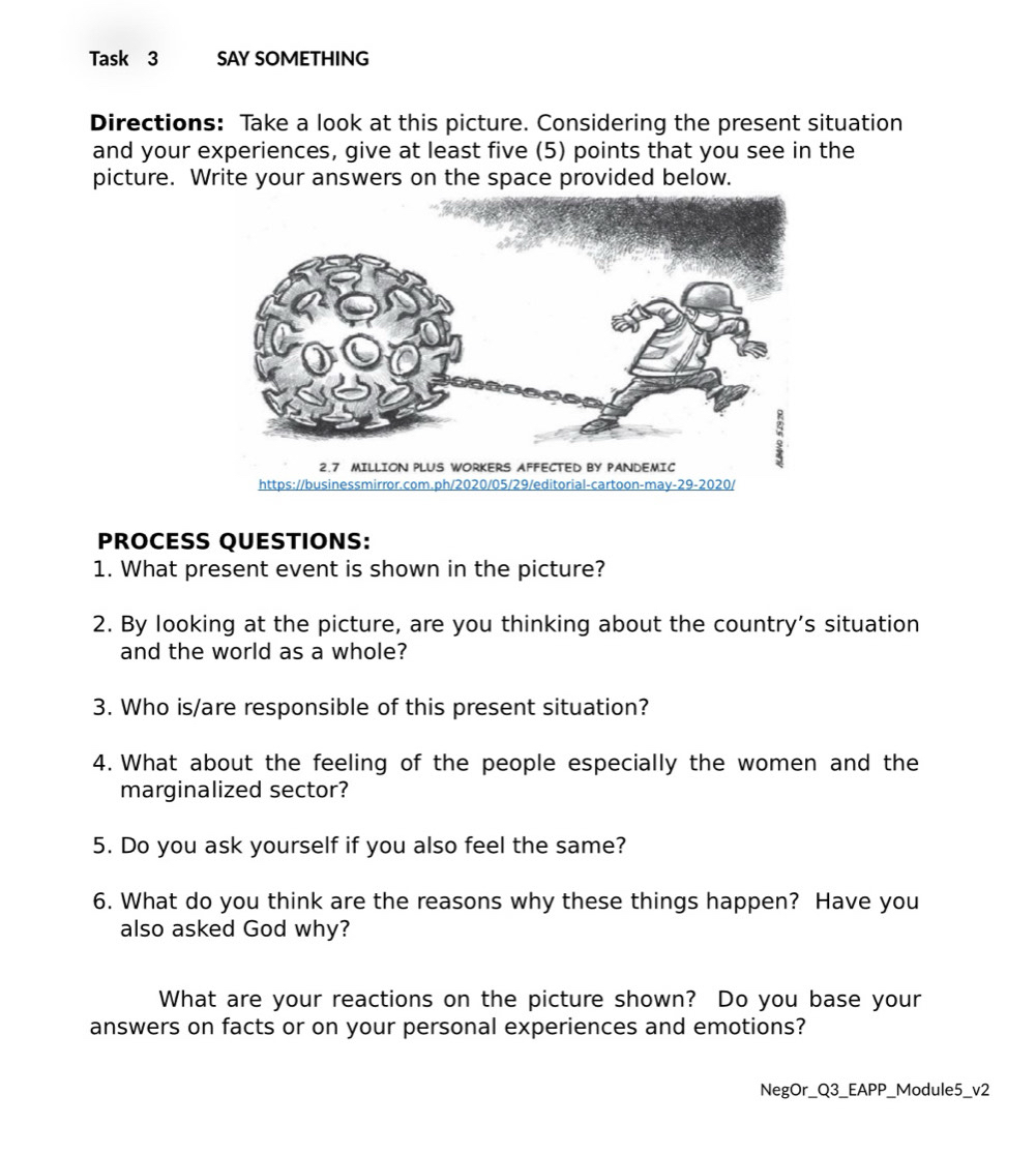 Task 3 SAY SOMETHING
Directions: Take a look at this picture. Considering the present situation
and your experiences, give at least five (5) points that you see in the
picture. Write your answers on the space provided below.
PROCESS QUESTIONS:
1. What present event is shown in the picture?
2. By looking at the picture, are you thinking about the country’s situation
and the world as a whole?
3. Who is/are responsible of this present situation?
4. What about the feeling of the people especially the women and the
marginalized sector?
5. Do you ask yourself if you also feel the same?
6. What do you think are the reasons why these things happen? Have you
also asked God why?
What are your reactions on the picture shown? Do you base your
answers on facts or on your personal experiences and emotions?
NegOr_Q3_EAPP_Module5_v2