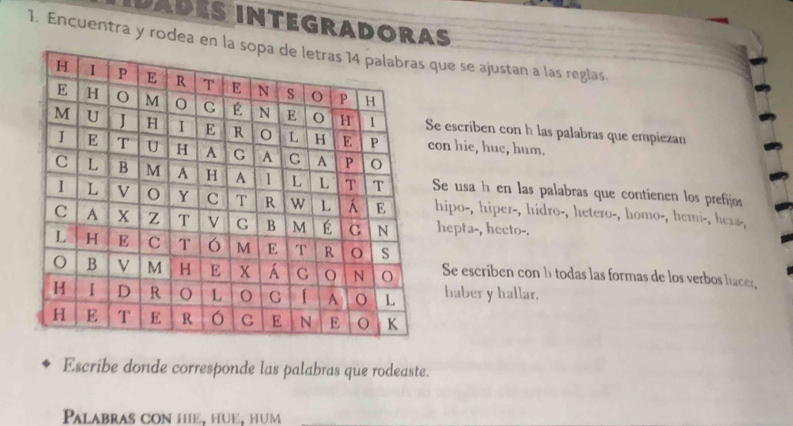 IDADéS INTEGRADORAS 
1. Encuentra y rodea enque se ajustan a las reglas. 
e escriben con h las palabras que empiezan 
con hie, hue, hum. 
Se usa h en las palabras que contienen los prefijos 
hipo-, hiper-, hidro-, hetero-, homo-, hemi-, hera-, 
hepta-, hecto-. 
Se escriben con h todas las formas de los verbos hacer, 
haber y hallar. 
Escribe donde corresponde las palabras que rodeaste. 
Palabras con hiẻ, hüé, hum