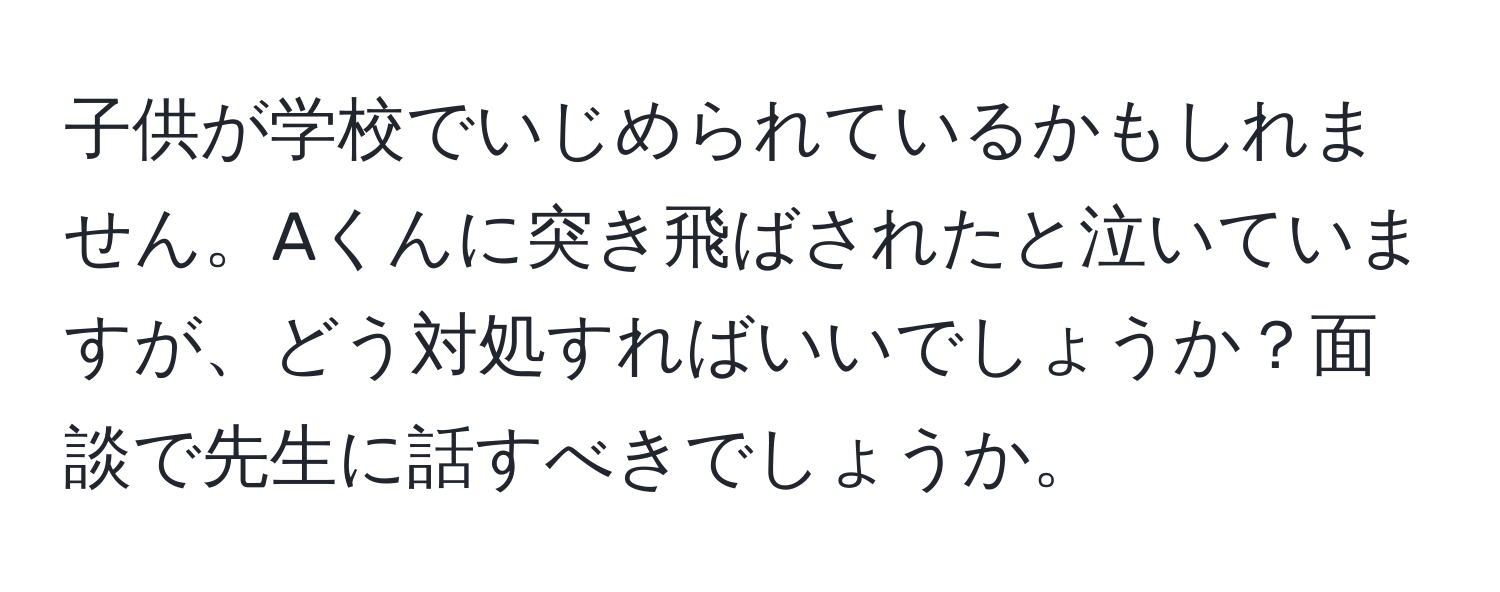 子供が学校でいじめられているかもしれません。Aくんに突き飛ばされたと泣いていますが、どう対処すればいいでしょうか？面談で先生に話すべきでしょうか。