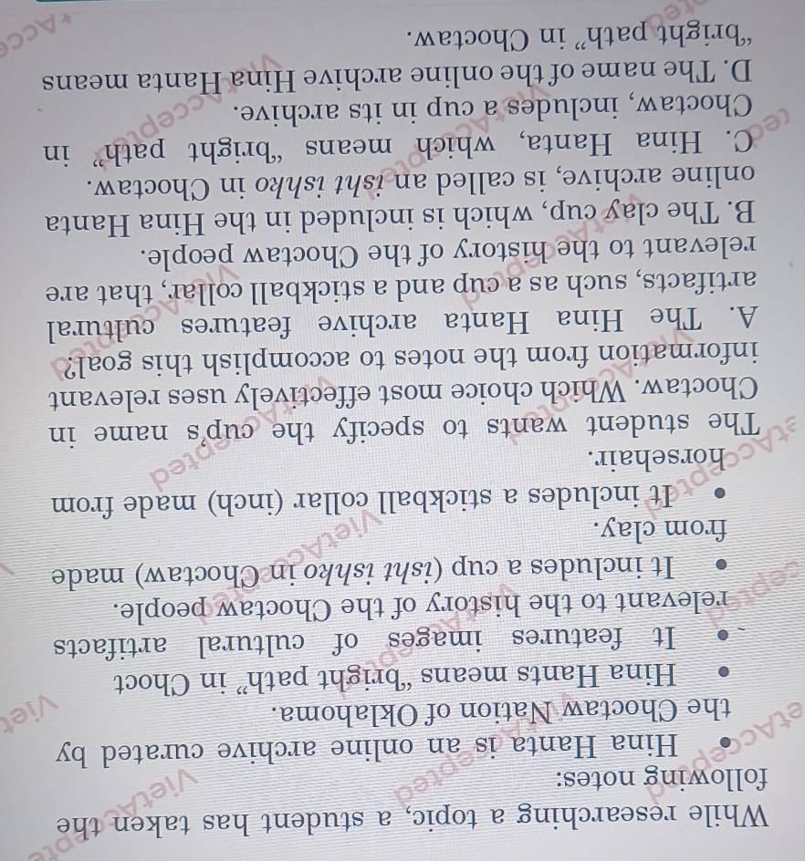 While researching a topic, a student has taken the
following notes:
Hina Hanta is an online archive curated by
the Choctaw Nation of Oklahoma.
Hina Hants means ‘bright path” in Choct
It features images of cultural artifacts
relevant to the history of the Choctaw people.
It includes a cup (isht ishko in Choctaw) made
from clay.
It includes a stickball collar (inch) made from
horsehair.
The student wants to specify the cup's name in
Choctaw. Which choice most effectively uses relevant
information from the notes to accomplish this goal?
A. The Hina Hanta archive features cultural
artifacts, such as a cup and a stickball collar, that are
relevant to the history of the Choctaw people.
B. The clay cup, which is included in the Hina Hanta
online archive, is called an isht ishko in Choctaw.
C. Hina Hanta, which means “bright path” in
Choctaw, includes a cup in its archive.
D. The name of the online archive Hina Hanta means
“bright path” in Choctaw.