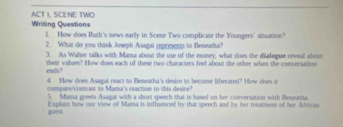 ACT I, SCENE TWO 
Writing Questions 
1. How does Ruth's news early in Scene Two complicate the Youngers’ situation? 
2. What do you think Joseph Asagai represents to Beneatha? 
3. As Walter talks with Mama about the use of the money, what does the dialogue reveal about 
their values? How does each of these two characters feel about the other when the conversation 
ends? 
4. How does Asagai react to Beneatha's desire to become liberated? How does it 
compare/contrast to Mama's reaction to this desire? 
5 Mama greets Asagai with a short speech that is based on her conversation with Beneatha. 
Explain how our view of Mama is influenced by that speech and by her treatment of her African 
guest.