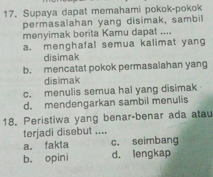 Supaya dapat memahami pokok-pokok
permasalahan yang disimak, sambil
menyimak berita Kamu dapat ....
a. menghafal semua kalimat yang
disimak
b. mencatat pokok permasalahan yang
disimak
c. menulis semua hal yang disimak
d. mendengarkan sambil menulis
18. Peristiwa yang benar-benar ada atau
terjadi disebut ....
a. fakta c. seimbang
b. opini d. lengkap