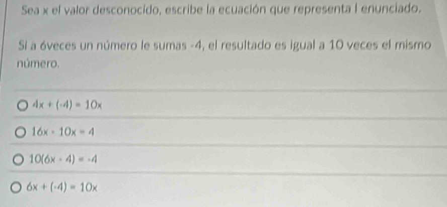 Sea x el valor desconocido, escribe la ecuación que representa I enunciado.
Si a óveces un número le sumas -4, el resultado es igual a 10 veces el mismo
número.
4x+(-4)=10x
16x-10x=4
10(6x-4)=-4
6x+(-4)=10x