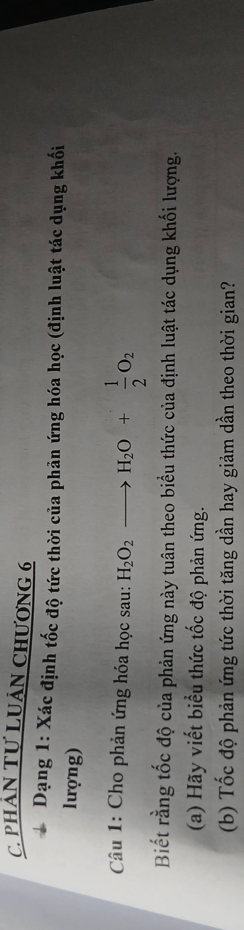 PHÁN TƯ LUÂN CHƯơNG 6 
Dạng 1: Xác định tốc độ tức thời của phản ứng hóa học (định luật tác dụng khối 
lượng) 
Câu 1: Cho phản ứng hóa học sau: H_2O_2to H_2O+ 1/2 O_2
Biết rằng tốc độ của phản ứng này tuân theo biểu thức của định luật tác dụng khối lượng. 
(a) Hãy viết biểu thức tốc độ phản ứng. 
(b) Tốc độ phản ứng tức thời tăng dần hay giảm dần theo thời gian?