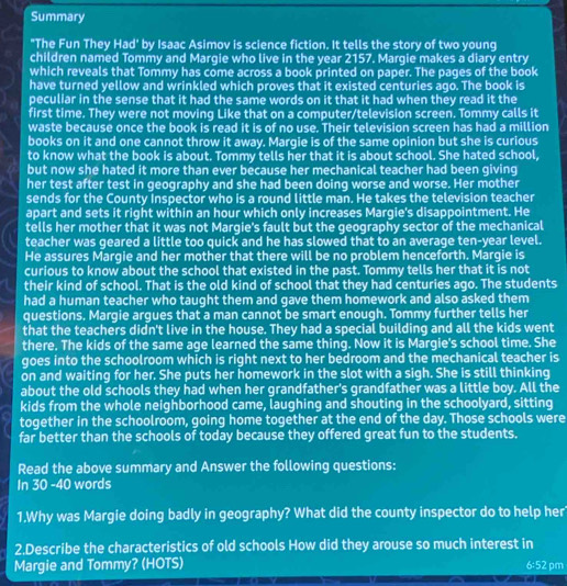 Summary
"The Fun They Had' by Isaac Asimov is science fiction. It tells the story of two young
children named Tommy and Margie who live in the year 2157. Margie makes a diary entry
which reveals that Tommy has come across a book printed on paper. The pages of the book
have turned yellow and wrinkled which proves that it existed centuries ago. The book is
peculiar in the sense that it had the same words on it that it had when they read it the
first time. They were not moving Like that on a computer/television screen. Tommy calls it
waste because once the book is read it is of no use. Their television screen has had a million
books on it and one cannot throw it away. Margie is of the same opinion but she is curious
to know what the book is about. Tommy tells her that it is about school. She hated school,
but now she hated it more than ever because her mechanical teacher had been giving
her test after test in geography and she had been doing worse and worse. Her mother
sends for the County Inspector who is a round little man. He takes the television teacher
apart and sets it right within an hour which only increases Margie's disappointment. He
tells her mother that it was not Margie's fault but the geography sector of the mechanical
teacher was geared a little too quick and he has slowed that to an average ten-year level.
He assures Margie and her mother that there will be no problem henceforth. Margie is
curious to know about the school that existed in the past. Tommy tells her that it is not
their kind of school. That is the old kind of school that they had centuries ago. The students
had a human teacher who taught them and gave them homework and also asked them
questions. Margie argues that a man cannot be smart enough. Tommy further tells her
that the teachers didn't live in the house. They had a special building and all the kids went
there. The kids of the same age learned the same thing. Now it is Margie's school time. She
goes into the schoolroom which is right next to her bedroom and the mechanical teacher is
on and waiting for her. She puts her homework in the slot with a sigh. She is still thinking
about the old schools they had when her grandfather's grandfather was a little boy. All the
kids from the whole neighborhood came, laughing and shouting in the schoolyard, sitting
together in the schoolroom, going home together at the end of the day. Those schools were
far better than the schools of today because they offered great fun to the students.
Read the above summary and Answer the following questions:
In 30 -40 words
1.Why was Margie doing badly in geography? What did the county inspector do to help her
2.Describe the characteristics of old schools How did they arouse so much interest in
Margie and Tommy? (HOTS)
6:52 pm