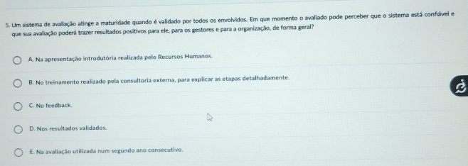 Um sistema de avaliação atinge a maturidade quando é validado por todos os envolvidos. Em que momento o avaliado pode perceber que o sistema está confável e
que sua avaliação poderá trazer resultados positivos para ele, para os gestores e para a organização, de forma geral?
A. Na apresentação introdutória realizada pelo Recursos Humanos.
B. No treinamento realizado pela consultoria externa, para explicar as etapas detalhadamente.
C. No feedback.
D. Nos resultados validados.
E. Na avaliação utilizada num segundo ano consecutivo.