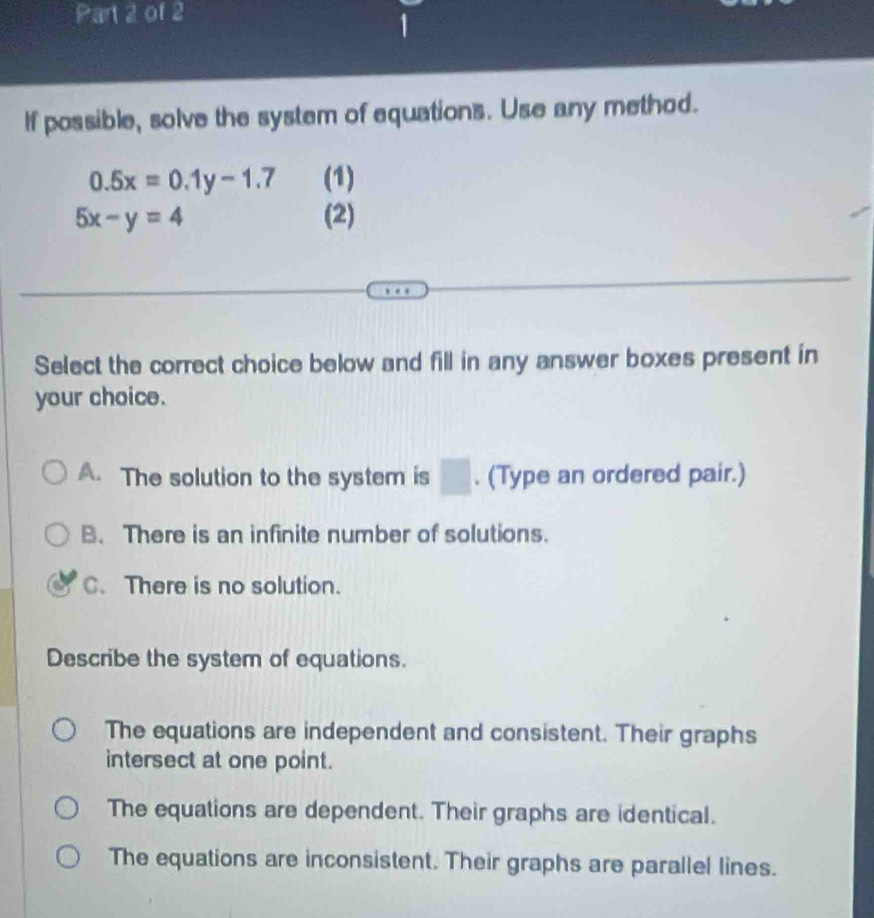 If possible, solve the system of equations. Use any method.
0.5x=0.1y-1.7 (1)
5x-y=4 (2)
Select the correct choice below and fill in any answer boxes present in
your choice.
A. The solution to the system is □. (Type an ordered pair.)
B. There is an infinite number of solutions.
C. There is no solution.
Describe the system of equations.
The equations are independent and consistent. Their graphs
intersect at one point.
The equations are dependent. Their graphs are identical.
The equations are inconsistent. Their graphs are parallel lines.