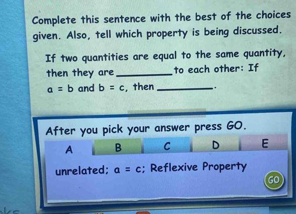 Complete this sentence with the best of the choices 
given. Also, tell which property is being discussed. 
If two quantities are equal to the same quantity, 
then they are _to each other: If
a=b and b=c , then_ 
. 
After you pick your answer press GO.
A B C D E
unrelated; a=c; Reflexive Property 
GO