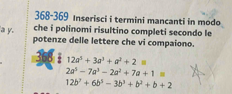 368-369 Inserisci i termini mancanti in modo 
a y. che i polinomi risultino completi secondo le 
potenze delle lettere che vi compaiono. 
368 12a^5+3a^3+a^2+2=
2a^5-7a^3-2a^2+7a+1=
12b^7+6b^5-3b^3+b^2+b+2