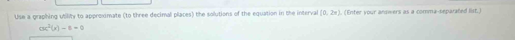 Use a graphing utility to approximate (to three decimal places) the solutions of the equation in the interval [0,2π ). (Enter your answers as a comma-separated list.)
csc^2(x)-8=0