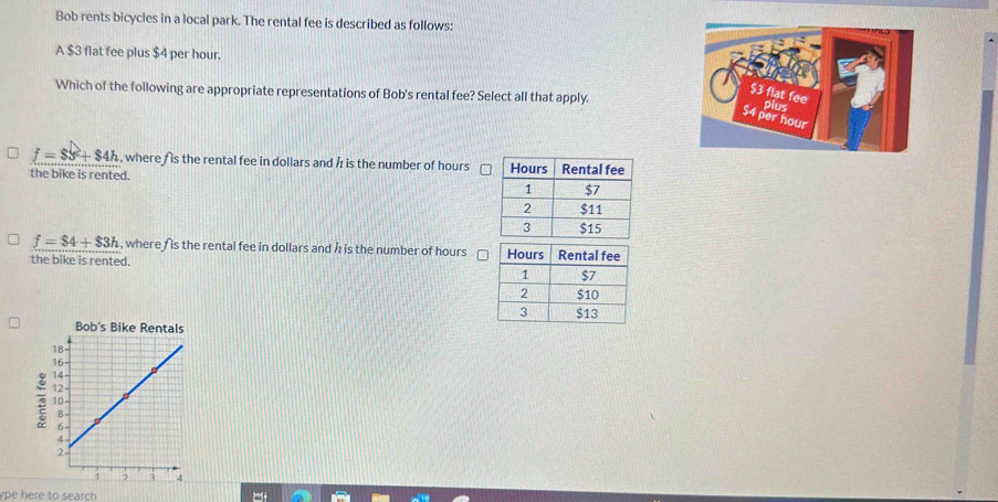 Bob rents bicycles in a local park. The rental fee is described as follows:
A $3 flat fee plus $4 per hour.
Which of the following are appropriate representations of Bob's rental fee? Select all that apply.
$3 flat fee
pius
$4 per hour
f=83°+$4h , where is the rental fee in dollars and h is the number of hours
the bike is rented.
f=$4+$3h , where f is the rental fee in dollars and h is the number of hours
the bike is rented. 
ype here to search
