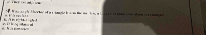 d. They are adjacent
. If an angle bisector of a triangle is also the median, what can be concluded about the trianglc?
a. It is scalene
b. It is right-angled
c. It is equilateral
d. It is isosceles