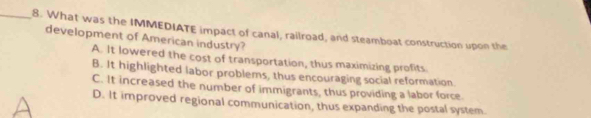 What was the IMMEDIATE impact of canal, railroad, and steamboat construction upon the
development of American industry?
A. It lowered the cost of transportation, thus maximizing profits
B. It highlighted labor problems, thus encouraging social reformation.
C. It increased the number of immigrants, thus providing a labor force
D. It improved regional communication, thus expanding the postal system.