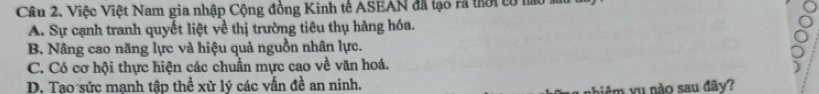 Việc Việt Nam gia nhập Cộng đồng Kinh tế ASEAN đã lạo rã thời có nào 1
A. Sự cạnh tranh quyết liệt về thị trường tiêu thụ hàng hóa.
B. Nâng cao năng lực và hiệu quả nguồn nhân lực.
C. Có cơ hội thực hiện các chuẩn mực cao về văn hoá.
D. Tao sức manh tập thể xử lý các vấn đề an ninh.
biệm yu nào sau đây?