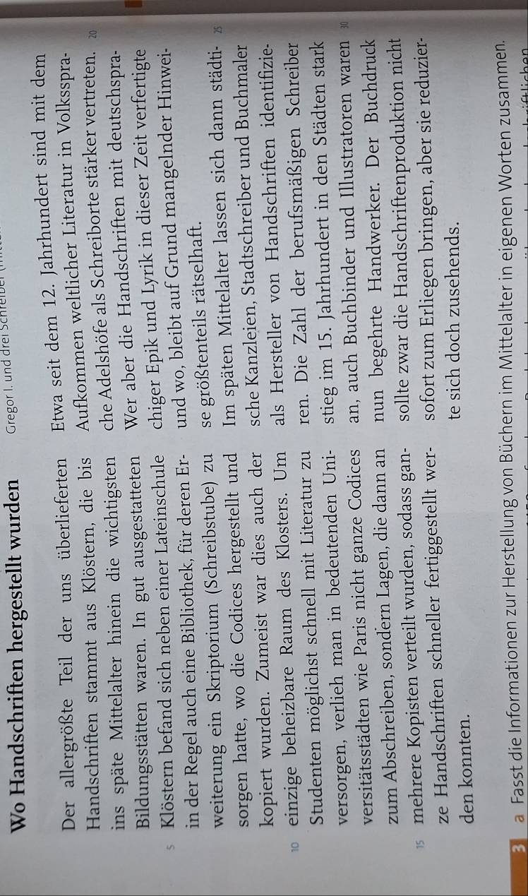 Wo Handschriften hergestellt wurden Gregor I. und drei Schreibe
Der allergrößte Teil der uns überlieferten Etwa seit dem 12. Jahrhundert sind mit dem
Handschriften stammt aus Klöstern, die bis Aufkommen weltlicher Literatur in Volksspra-
ins späte Mittelalter hinein die wichtigsten che Adelshöfe als Schreiborte stärker vertreten. 20
Bildungsstätten waren. In gut ausgestatteten Wer aber die Handschriften mit deutschspra-
5 Klöstern befand sich neben einer Lateinschule chiger Epik und Lyrik in dieser Zeit verfertigte
in der Regel auch eine Bibliothek, für deren Er- und wo, bleibt auf Grund mangelnder Hinwei-
weiterung ein Skriptorium (Schreibstube) zu se größtenteils rätselhaft.
sorgen hatte, wo die Codices hergestellt und Im späten Mittelalter lassen sich dann städti- x
kopiert wurden. Zumeist war dies auch der sche Kanzleien, Stadtschreiber und Buchmaler
einzige beheizbare Raum des Klosters. Um als Hersteller von Handschriften identifizie-
Studenten möglichst schnell mit Literatur zu ren. Die Zahl der berufsmäßigen Schreiber
versorgen, verlieh man in bedeutenden Uni- stieg im 15. Jahrhundert in den Städten stark
versitätsstädten wie Paris nicht ganze Codices an, auch Buchbinder und Illustratoren waren 30
zum Abschreiben, sondern Lagen, die dann an nun begehrte Handwerker. Der Buchdruck
mehrere Kopisten verteilt wurden, sodass gan- sollte zwar die Handschriftenproduktion nicht
ze Handschriften schneller fertiggestellt wer- sofort zum Erliegen bringen, aber sie reduzier-
te sich doch zusehends.
den konnten.
3 a Fasst die Informationen zur Herstellung von Büchern im Mittelalter in eigenen Worten zusammen.