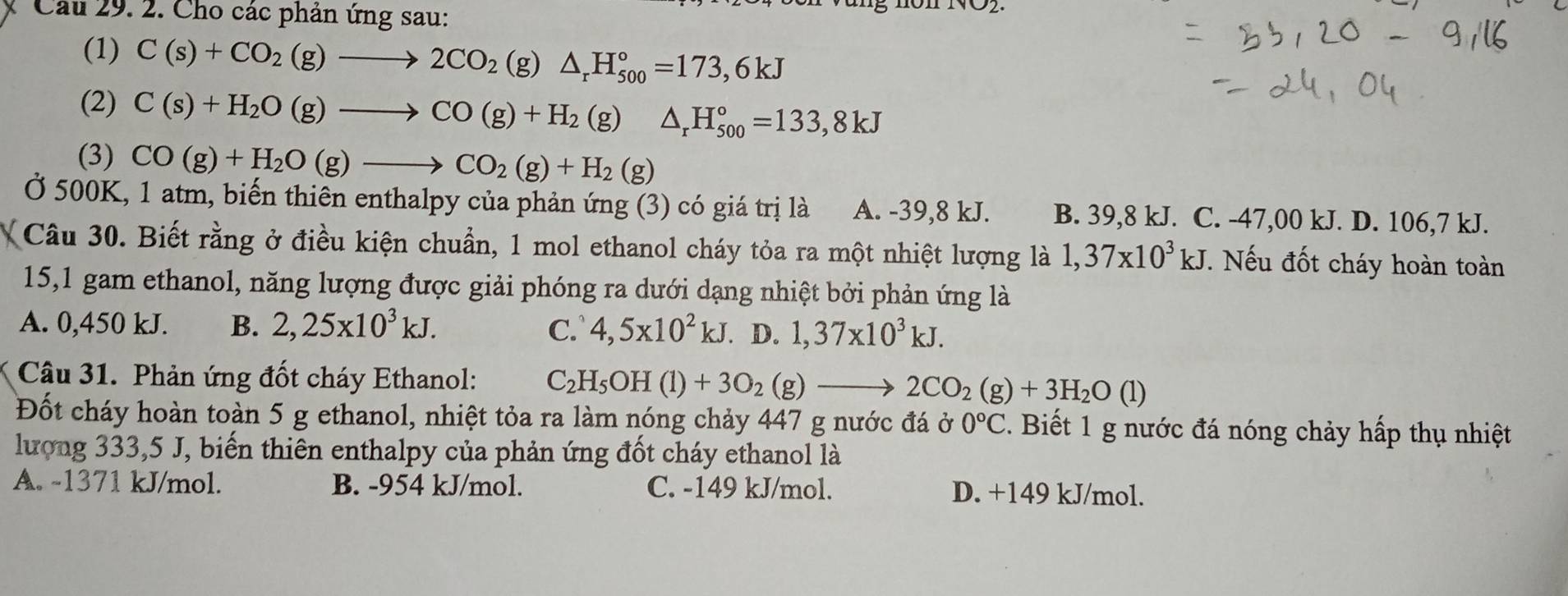 Cho các phản ứng sau:
(1) C(s)+CO_2(g)to 2CO_2 (g) △ _rH_(500)°=173,6kJ
(2) C(s)+H_2O(g)to CO(g)+H_2(g)△ _rH_(500)°=133,8kJ
(3) CO(g)+H_2O(g)to CO_2(g)+H_2(g)
Ở 500K, 1 atm, biến thiên enthalpy của phản ứng (3) có giá trị là A. -39,8 kJ. B. 39,8 kJ. C. -47,00 kJ. D. 106,7 kJ.
Câu 30. Biết rằng ở điều kiện chuẩn, 1 mol ethanol cháy tỏa ra một nhiệt lượng là 1,37* 10^3kJ T. Nếu đốt cháy hoàn toàn
15,1 gam ethanol, năng lượng được giải phóng ra dưới dạng nhiệt bởi phản ứng là
A. 0,450 kJ. B. 2,25* 10^3kJ. C. 4,5x10^2kJ. D. 1,37* 10^3kJ.
Câu 31. Phản ứng đốt cháy Ethanol: C_2H_5OH(l)+3O_2(g)to 2CO_2(g)+3H_2O(l)
Đốt cháy hoàn toàn 5 g ethanol, nhiệt tỏa ra làm nóng chảy 447 g nước đá ở 0°C 2. Biết 1 g nước đá nóng chảy hấp thụ nhiệt
lượng 333,5 J, biến thiên enthalpy của phản ứng đốt cháy ethanol là
A. -1371 kJ/mol. B. -954 kJ/mol. C. -149 kJ/mol. D. +149 kJ/mol.