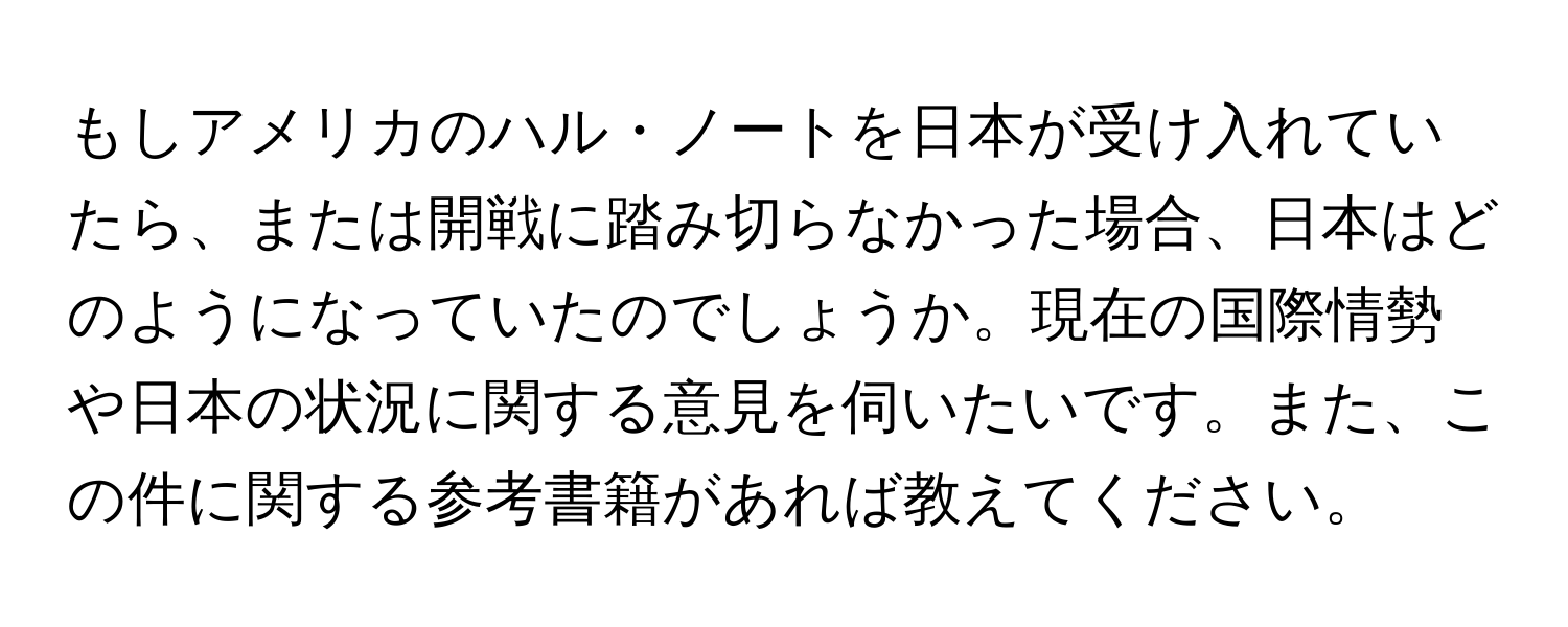 もしアメリカのハル・ノートを日本が受け入れていたら、または開戦に踏み切らなかった場合、日本はどのようになっていたのでしょうか。現在の国際情勢や日本の状況に関する意見を伺いたいです。また、この件に関する参考書籍があれば教えてください。