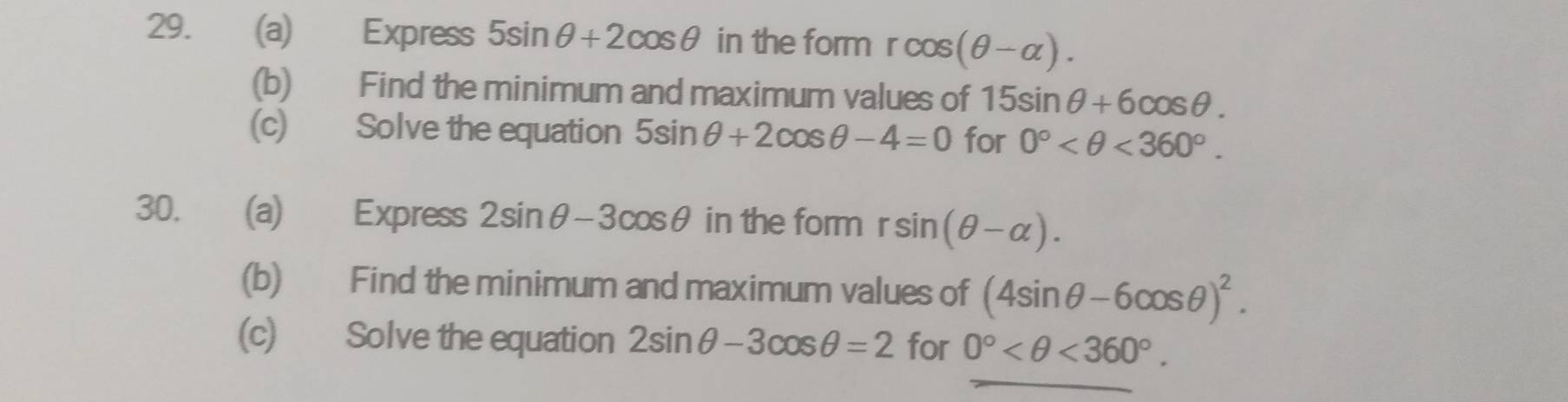 Express 5sin θ +2cos θ in the form rcos (θ -alpha ). 
(b) Find the minimum and maximum values of 15sin θ +6cos θ. 
(c) Solve the equation 5sin θ +2cos θ -4=0 for 0° <360°. 
30. (a) Express 2sin θ -3cos θ in the form rsin (θ -alpha ). 
(b) Find the minimum and maximum values of (4sin θ -6cos θ )^2. 
(c) Solve the equation 2sin θ -3cos θ =2 for 0° <360°.