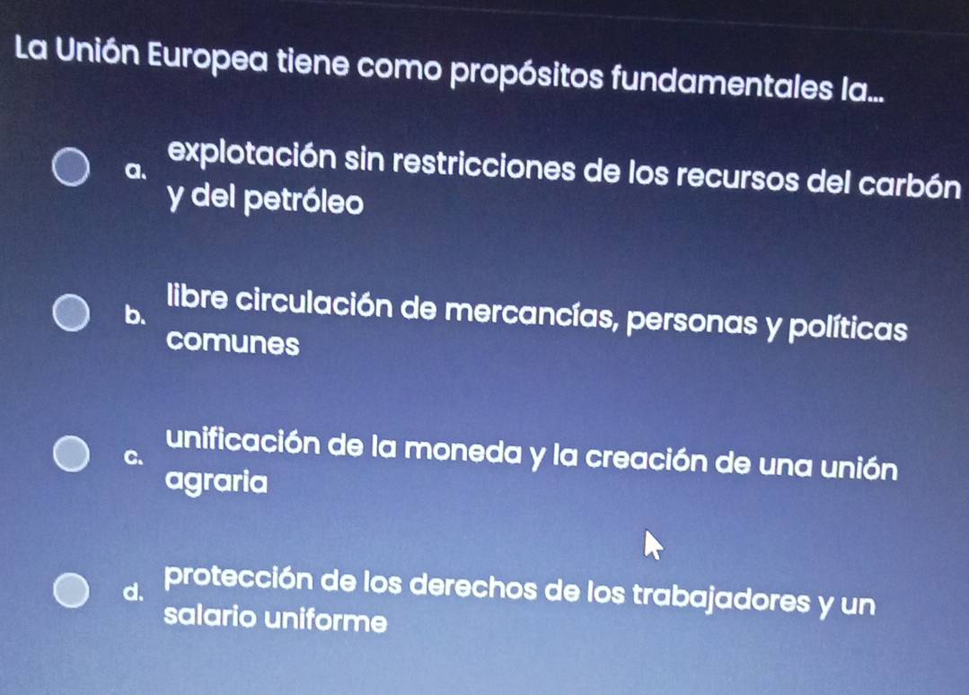 La Unión Europea tiene como propósitos fundamentales la...
a、
explotación sin restricciones de los recursos del carbón
y del petróleo
b.
libre circulación de mercancías, personas y políticas
comunes
C.
unificación de la moneda y la creación de una unión
agraria
d. protección de los derechos de los trabajadores y un
salario uniforme