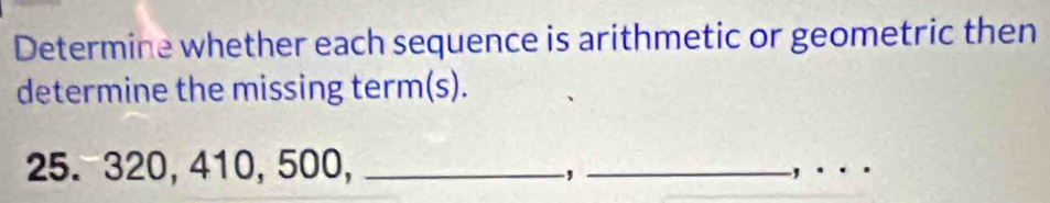 Determine whether each sequence is arithmetic or geometric then 
determine the missing term(s).
25. 320, 410, 500,_ 
_, 
_ 
'