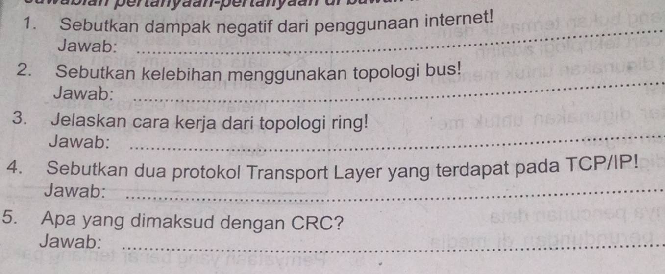 pan pertanyaan-pertanyaan 
1. Sebutkan dampak negatif dari penggunaan internet! 
Jawab: 
_ 
_ 
2. Sebutkan kelebihan menggunakan topologi bus! 
Jawab: 
_ 
3. Jelaskan cara kerja dari topologi ring! 
Jawab: 
4. Sebutkan dua protokol Transport Layer yang terdapat pada TCP/IP! 
Jawab:_ 
5. Apa yang dimaksud dengan CRC? 
Jawab:_