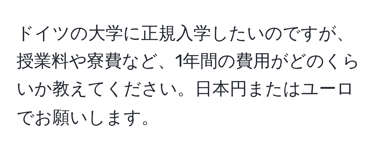 ドイツの大学に正規入学したいのですが、授業料や寮費など、1年間の費用がどのくらいか教えてください。日本円またはユーロでお願いします。