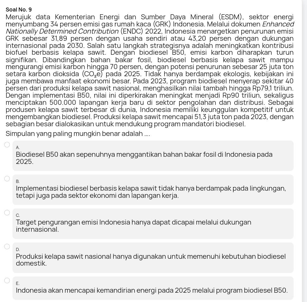 Soal No. 9
Merujuk data Kementerian Energi dan Sumber Daya Mineral (ESDM), sektor energi
menyumbang 34 persen emisi gas rumah kạca (GRK) Indonesia. Melalui dokumen Enhanced
Nationally Determined Contribution (ENDC) 2022, Indonesia menargetkan penurunan emisi
GRK sebesar 31,89 persen dengan usaha sendiri atau 43,20 persen dengan dukungan
internasional pada 2030. Salah satu langkah strategisnya adalah meningkatkan kontribusi
biofuel berbasis kelapa sawit. Dengan biodiesel B50, emisi karbon diharapkan turun
signifikan. Dibandingkan bahan bakar fosil, biodiesel berbasis kelapa sawit mampu
mengurangi emisi karbon hingga 70 persen, dengan potensi penurunan sebesar 25 juta ton
setara karbon dioksida (CO_2e) pada 2025. Tidak hanya berdampak ekologis, kebijakan ini
juga membawa manfaat ekonomi besar. Pada 2023, program biodiesel menyerap sekitar 40
persen dari produksi kelapa sawit nasional, menghasilkan nilai tambah hingga Rp79,1 triliun.
Dengan implementasi B50, nilai ini diperkirakan meningkat menjadi Rp90 triliun, sekaligus
menciptakan 500.000 lapangan kerja baru di sektor pengolahan dan distribusi. Sebagai
produsen kelapa sawit terbesar di dunia, Indonesia memiliki keunggulan kompetitif untuk
mengembangkan biodiesel. Produksi kelapa sawit mencapai 51,3 juta ton pada 2023, dengan
sebagian besar dialokasikan untuk mendukung program mandatori biodiesel.
Simpulan yang paling mungkin benar adalah ....
A.
Biodiesel B50 akan sepenuhnya menggantikan bahan bakar fosil di Indonesia pada
2025.
B.
Implementasi biodiesel berbasis kelapa sawit tidak hanya berdampak pada lingkungan,
tetapi juga pada sektor ekonomi dan lapangan kerja.
C.
Target pengurangan emisi Indonesia hanya dapat dicapai melalui dukungan
internasional.
D.
Produksi kelapa sawit nasional hanya digunakan untuk memenuhi kebutuhan biodiesel
domestik.
E.
Indonesia akan mencapai kemandirian energi pada 2025 melalui program biodiesel B50.