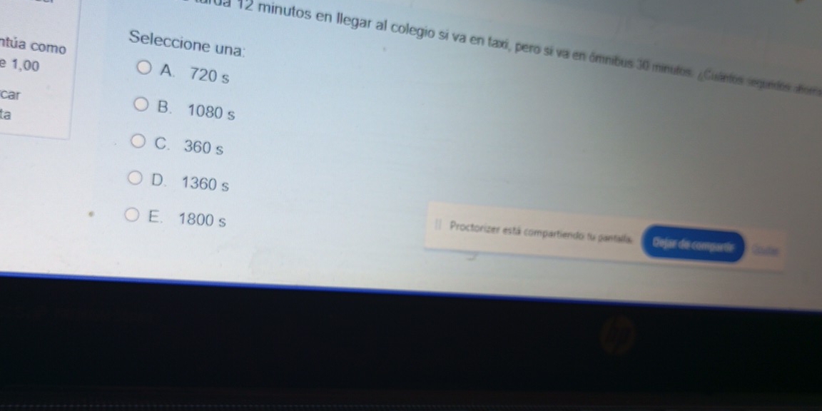 Seleccione una:
ntúa como
da 12 minutos en llegar al colegio si va en taxí, pero sí va en ómnibus 30 minutos. ¿Cuintos segundos abor
e 1,00
A. 720 s
car B. 1080 s
ta
C. 360 s
D. 1360 s
E. 1800 s tame
| Proctorizer está compartiendo fu pantalla. Dejar de compartir