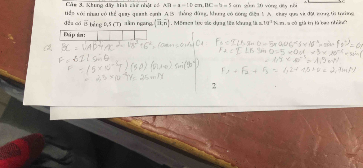 Khung dây hình chữ nhật có AB=a=10cm, BC=b=5cm gồm 20 vòng dây nối 
C 
tiếp với nhau có thể quay quanh cạnh A B thẳng đứng, khung có dòng điện 1 A chạy qua và đặt trong từ trường 
đều có vector B bằng 0,5 (T) nằm ngang, (vector B;vector n). Mômen lực tác dụng lên khung là a. 10^(-2)N.m l a có giá trị là bao nhiêu? 
2