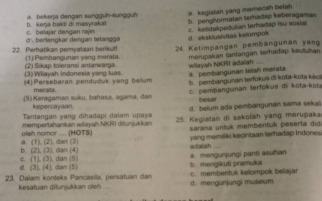 a. bekerja dengan sungguh-sungguh
a. kegiatan yang memecah belah
b. kerja bakti di masyrakat
b. penghormatan terhadap keberagaman
c. belajar dengan rajin
c. ketidakpedulian terhadap isu sosial
d. bertengkar dengan tetangga
d. eksklusivitas kelompok
22. Perhatikan pernyataan berikut!
24. Ketimpangan pembangunan yang
(1) Pembangunan yang merata.
merupakan tantangan terhadap keutuhan
(2) Sikap toleransi antarwarga.
wilayah NKRI adalah ....
(3) Wilayah Indonesia yang luas.
a. pembangunan telah merata
(4) Persebaran penduduk yang belum
b. pembangunan terfokus di kota-kota kècil
merata.
(5) Keragaman suku, bahasa, agama, dan c. pembangunan terfokus di kota-kota
besar
kepercayaan.
d. belum ada pembangunan sama sekali
Tantangan yang dihadapi dalam upaya
mempertahankan wilayah NKRI ditunjukkan 25. Kegiatan di sekolah yang merupaka
oleh nomor .... (HOTS) sarana untuk membentuk peserta didi
a. (1), (2), dan (3) yang memiliki kecintaan terhadap Indones
adalah ....
b. (2), (3), dan (4)
c. (1), (3), dan (5)
a. mengunjungi panti asuhan
d. (3), (4), dan (5) b. mengikuti pramuka
23. Dalam konteks Pancasila, persatuan dan c. membentuk kelompok belajar
kesatuan ditunjukkan oleh .... d. mengunjungi museum