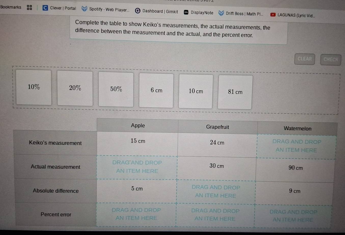 Bookmarks Clever | Portal Spotify - Web Player... Dashboard | Gimkit DisplayNote Drift Boss | Math Pl... LAGUNAS (Lyric Vid... 
Complete the table to show Keiko's measurements, the actual measurements, the 
difference between the measurement and the actual, and the percent error. 
CLEAR CHECK
10% 20% 50% 6 cm 10 cm 81 cm