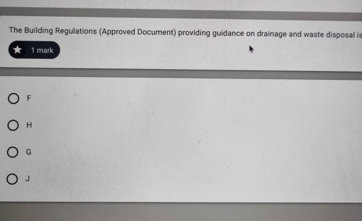 The Building Regulations (Approved Document) providing guidance on drainage and waste disposal is
1 mark
F
H
G
J