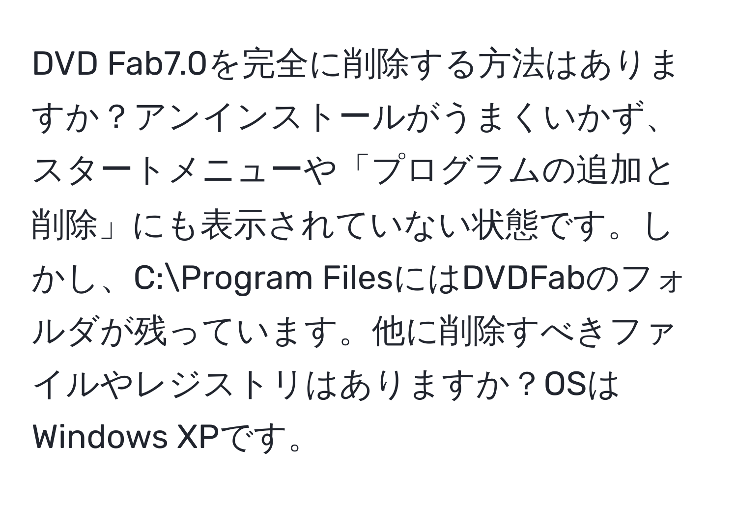 DVD Fab7.0を完全に削除する方法はありますか？アンインストールがうまくいかず、スタートメニューや「プログラムの追加と削除」にも表示されていない状態です。しかし、C:Program FilesにはDVDFabのフォルダが残っています。他に削除すべきファイルやレジストリはありますか？OSはWindows XPです。