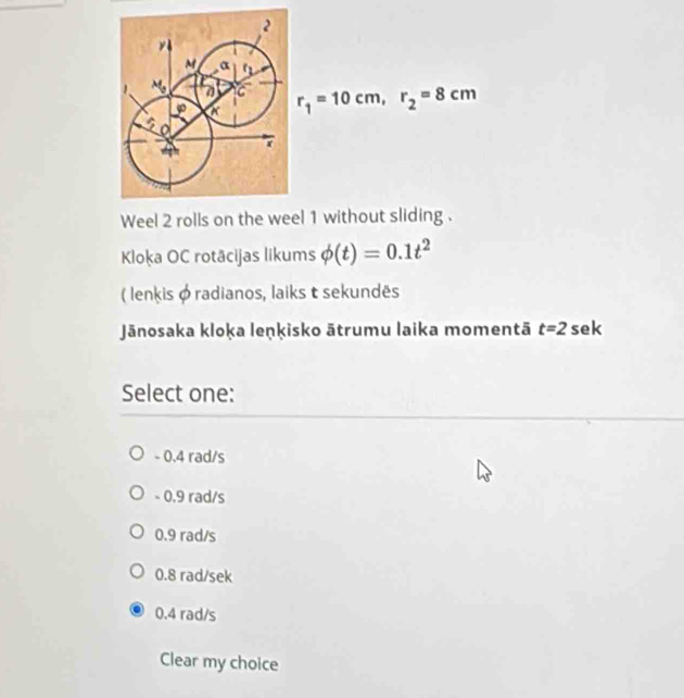 r_1=10cm,r_2=8cm
Weel 2 rolls on the weel 1 without sliding .
Kloka OC rotācijas likums phi (t)=0.1t^2
( lenkis φ radianos, laiks t sekundês
Jānosaka kloka leṇķisko ātrumu laika momentā t=2 sek
Select one:
- 0.4 rad/s
- 0.9 rad/s
0.9 rad/s
0.8 rad/sek
0.4 rad/s
Clear my choice