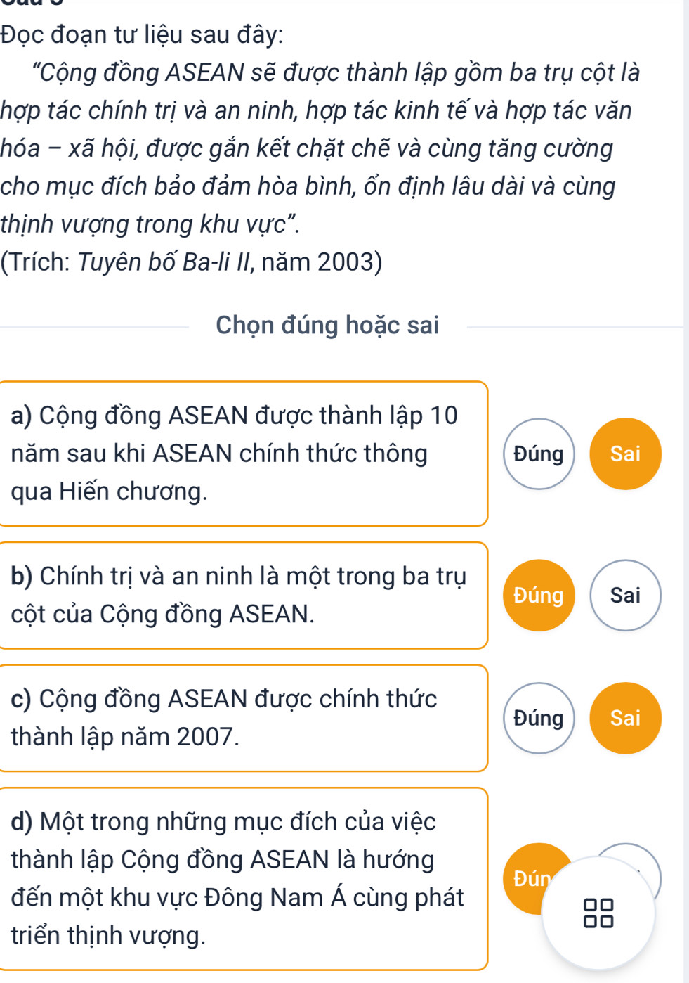 Đọc đoạn tư liệu sau đây: 
"Cộng đồng ASEAN sẽ được thành lập gồm ba trụ cột là 
thợp tác chính trị và an ninh, hợp tác kinh tế và hợp tác văn 
hóa - xã hội, được gắn kết chặt chế và cùng tăng cường 
cho mục đích bảo đảm hòa bình, ổn định lâu dài và cùng 
thịnh vượng trong khu vực". 
(Trích: Tuyên bố Ba-li II, năm 2003) 
Chọn đúng hoặc sai 
a) Cộng đồng ASEAN được thành lập 10
năm sau khi ASEAN chính thức thông Đúng Sai 
qua Hiến chương. 
b) Chính trị và an ninh là một trong ba trụ 
Đúng Sai 
cột của Cộng đồng ASEAN. 
c) Cộng đồng ASEAN được chính thức 
Đúng Sai 
thành lập năm 2007. 
d) Một trong những mục đích của việc 
thành lập Cộng đồng ASEAN là hướng 
Đún 
đến một khu vực Đông Nam Á cùng phát 
triển thịnh vượng.