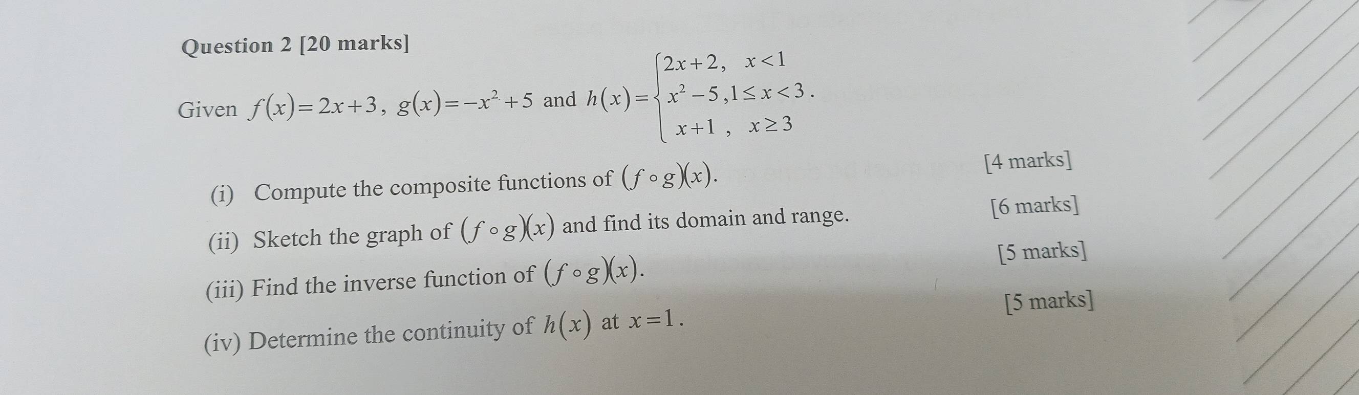 Given f(x)=2x+3, g(x)=-x^2+5 and h(x)=beginarrayl 2x+2,x<1 x^2-5,1≤ x<3. x+1,x≥ 3endarray.
_ 
_ 
__ 
(i) Compute the composite functions of (fcirc g)(x). [4 marks] 
(ii) Sketch the graph of (fcirc g)(x) and find its domain and range. [6 marks] 
_ 
(iii) Find the inverse function of (fcirc g)(x). [5 marks] 
(iv) Determine the continuity of h(x) at x=1. [5 marks]