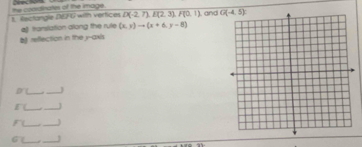 Directions
the coardinates of the image.
1. Rectangle DEFG with vertices D(-2,7),E(2,3),F(0,1) , and 
a translation allong the rule (x,y)to (x+6,y-8)
b reflection in the y-axis
_
_3
__
_._
_._