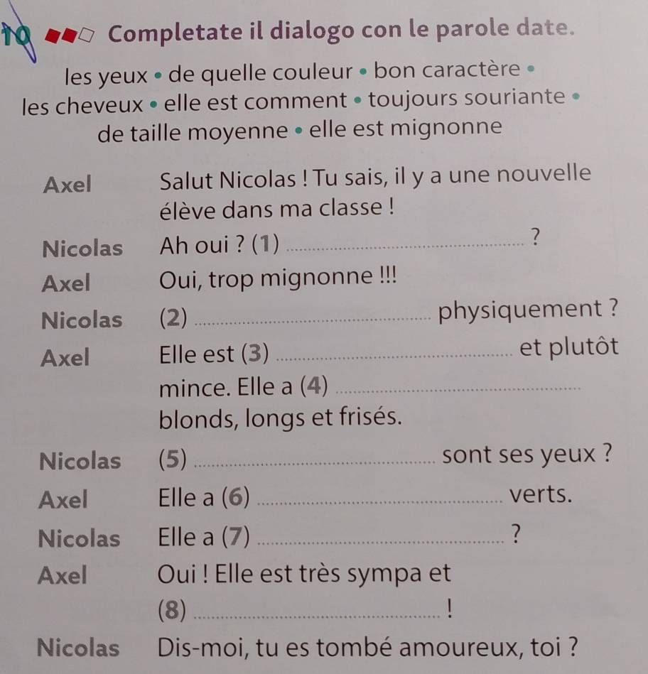 Completate il dialogo con le parole date. 
les yeux » de quelle couleur • bon caractère » 
les cheveux • elle est comment • toujours souriante • 
de taille moyenne • elle est mignonne 
Axel Salut Nicolas ! Tu sais, il y a une nouvelle 
élève dans ma classe ! 
Nicolas Ah oui ? (1)_ 
? 
Axel Oui, trop mignonne !!! 
Nicolas (2) _physiquement ? 
Axel Elle est (3) _et plutôt 
mince. Elle a (4)_ 
blonds, longs et frisés. 
Nicolas (5) _sont ses yeux ? 
Axel Elle a (6) _verts. 
Nicolas Elle a (7) _? 
Axel Oui ! Elle est très sympa et 
(8)_ 
Nicolas Dis-moi, tu es tombé amoureux, toi ?