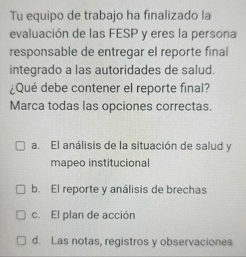 Tu equipo de trabajo ha finalizado la
evaluación de las FESP y eres la persona
responsable de entregar el reporte final
integrado a las autoridades de salud.
¿Qué debe contener el reporte final?
Marca todas las opciones correctas.
a. El análisis de la situación de salud y
mapeo institucional
b. El reporte y análisis de brechas
c. El plan de acción
d. Las notas, registros y observaciones