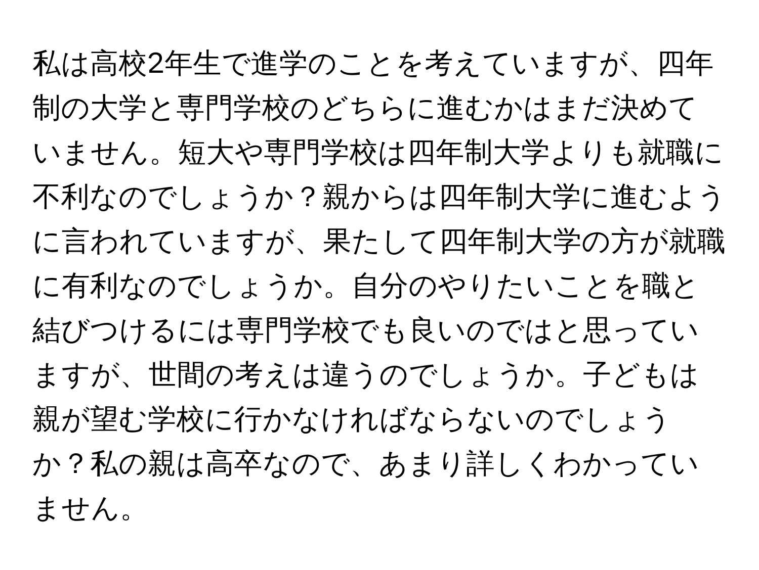 私は高校2年生で進学のことを考えていますが、四年制の大学と専門学校のどちらに進むかはまだ決めていません。短大や専門学校は四年制大学よりも就職に不利なのでしょうか？親からは四年制大学に進むように言われていますが、果たして四年制大学の方が就職に有利なのでしょうか。自分のやりたいことを職と結びつけるには専門学校でも良いのではと思っていますが、世間の考えは違うのでしょうか。子どもは親が望む学校に行かなければならないのでしょうか？私の親は高卒なので、あまり詳しくわかっていません。