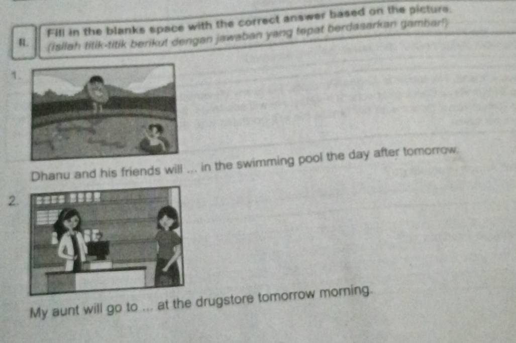 Fill in the blanks space with the correct answer based on the picture. 
R (isilah titik-titik berikut dengan jawaban yang tepat berdasarkan gambar!) 
1 
Dhanu and his friends will ... in the swimming pool the day after tomorrow. 
2 
My aunt will go to ... at the drugstore tomorrow moming.