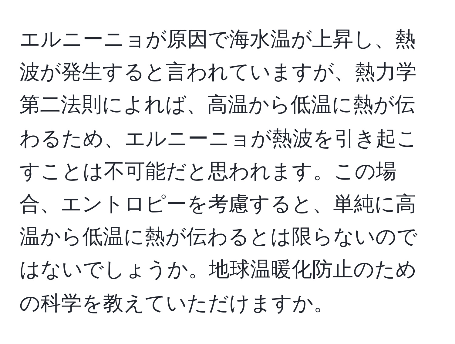 エルニーニョが原因で海水温が上昇し、熱波が発生すると言われていますが、熱力学第二法則によれば、高温から低温に熱が伝わるため、エルニーニョが熱波を引き起こすことは不可能だと思われます。この場合、エントロピーを考慮すると、単純に高温から低温に熱が伝わるとは限らないのではないでしょうか。地球温暖化防止のための科学を教えていただけますか。