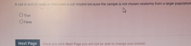 A call-in poll on radio or television is not reliable because the sample is not chosen randomly from a larger population
True
False
Next Page Once you click Next Page you will not be able to change your answe