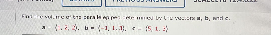 Find the volume of the parallelepiped determined by the vectors a, b, and c.
a=langle 1,2,2rangle , b=langle -1,1,3rangle , c=langle 5,1,3rangle